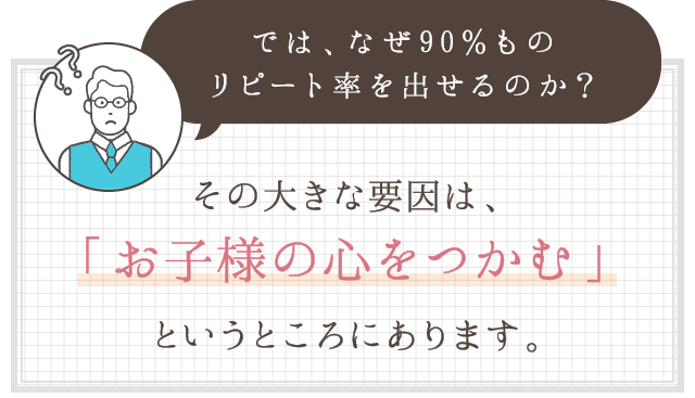 では、なぜ９０％ものリピート率を出せるのか？その大きな要因は、「お子様の心をつかむ」というところにあります。