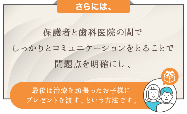 さらには、保護者と歯科医院の間でしっかりとコミュニケーションをとることで問題点を明確にし、最後は治療を頑張ったお子様にプレゼントを渡す、という方法です。