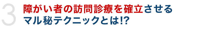 障がい者の訪問診療を確立させるマル秘テクニックとは!?