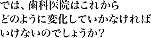 では、歯科医院はこれから、どのように変化していかなければいけないのでしょうか？