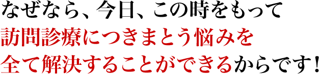 なぜなら、今日、この時をもって訪問診療につきまとう悩みを全て解決することができるからです！