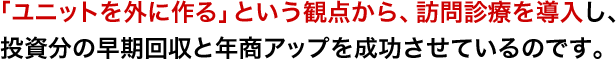 「ユニットを外に作る」という観点から、訪問診療を導入し、投資分の早期回収と年商アップを成功させているのです。