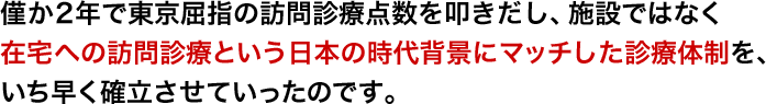 僅か2年で東京屈指の訪問診療点数を叩きだし、施設ではなく在宅への訪問診療という日本の時代背景にマッチした診療体制を、いち早く確立させていったのです。