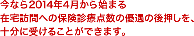 今なら2014年4月から始まる在宅訪問への保険診療点数の優遇の後押しを、十分に受けることができます。