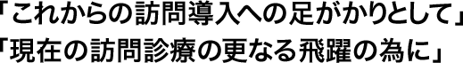 「これからの訪問導入への足がかりとして」「現在の訪問診療の更なる飛躍の為に」