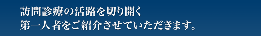 訪問診療の活路を切り開く第一人者をご紹介させていただきます。