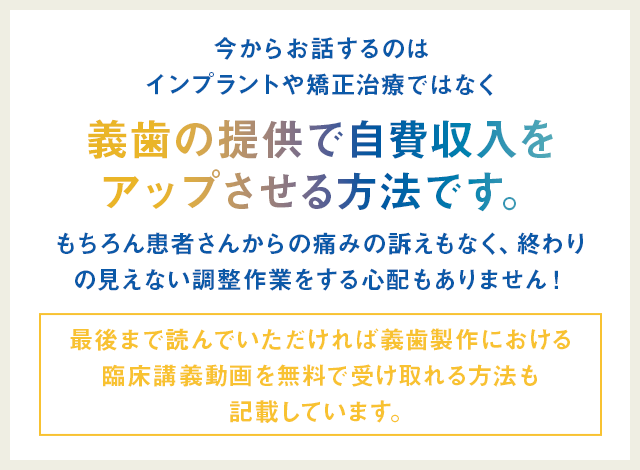 “今からお話するのはインプラントや矯正治療ではなく義歯の提供で自費収入をアップさせる方法です。もちろん患者さんからの痛みの訴えもなく、終わりの見えない調整作業をする心配もありません！（最後まで読んでいただければ義歯製作における
臨床講義動画を無料で受け取れる方法も記載しています。）”