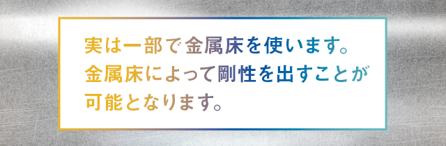 実は一部で金属床を使います。金属床によって剛性を出すことが可能となります。