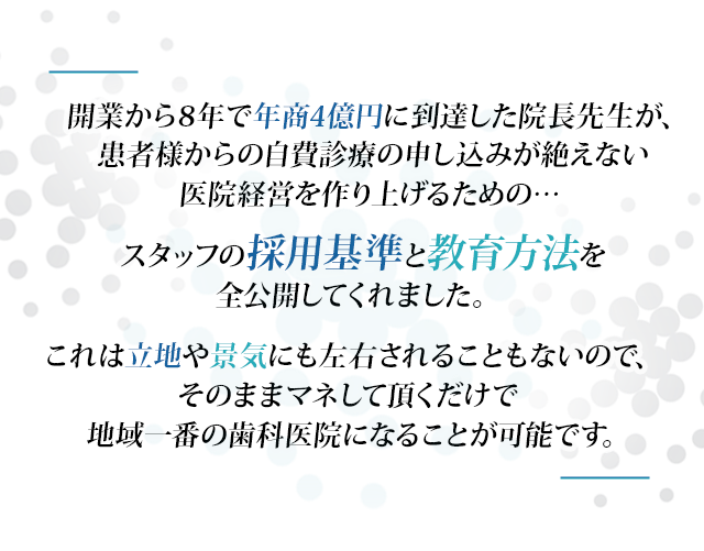 “開業から7年で年商4億円に到達した院長先生が、患者様からの自費診療の申し込みが絶えない医院経営を作り上げるための…スタッフの採用基準と教育方法を全公開してくれました。これは立地や景気にも左右されることもないので、そのままマネして頂くだけで地域一番の歯科医院になることが可能です。”