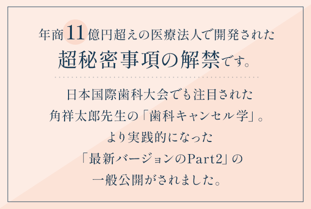 “年商11億円超えの医療法人で開発された超秘密事項の解禁です。日本国際歯科大会でも注目された角祥太郎先生の「歯科キャンセル学」。より実践的になった『最新バージョンのPart2』の一般公開がされました。”