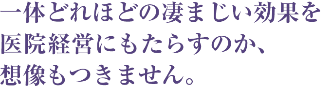 一体どれほどの凄まじい効果を医院経営にもたらすのか～