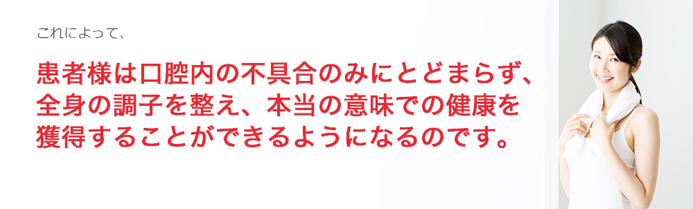 これによって、患者様は口腔内の不具合のみにとどまらず、全身の調子を整え、本当の意味での健康を獲得することができるようになるのです。