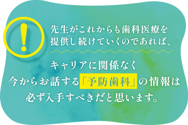 先生がこれからも歯科医療を提供し続けていくのであれば、キャリアに関係なく今からお話する「予防歯科」の情報は必ず入手すべきだと思います。