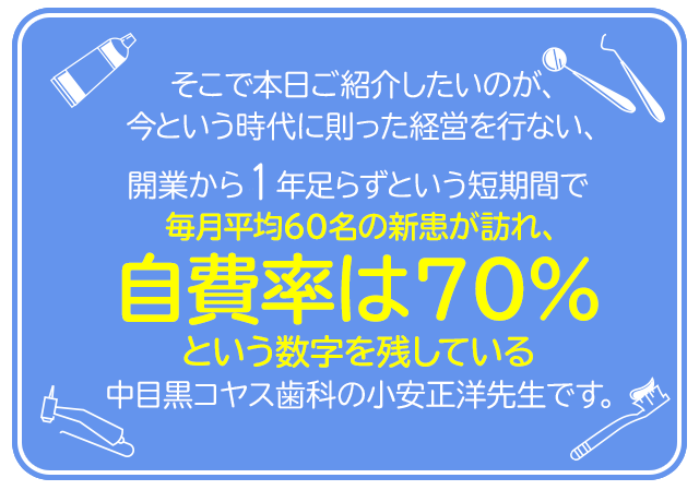 そこで本日ご紹介したいのが、今という時代に則った経営を行ない、開業から半年足らずという短期間で毎月平均60名の新患が訪れ、自費率は50％という数字を残している中目黒コヤス歯科の小安正洋先生です。