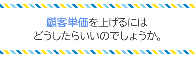 顧客単価を上げるにはどうしたらいいのでしょうか。