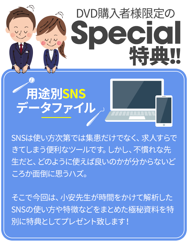 DVD購入者様限定のSpecial特典！！～用途別SNSデータファイル～SNSは使い方次第では集患だけでなく、求人すらできてしまう便利なツールです。しかし、不慣れな先生だと、どのように使えば良いのかが分からないどころか面倒に思うハズ。そこで今回は、小安先生が時間をかけて解析したSNSの使い方や特徴などをまとめた極秘資料を特別に特典としてプレゼント致します！
