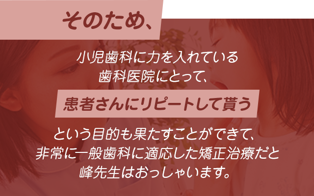 そのため、小児歯科に力を入れている歯科医院にとって、患者さんにリピートして貰うという目的も果たすことができて、非常に一般歯科に適応した矯正治療だと峰先生はおっしゃいます