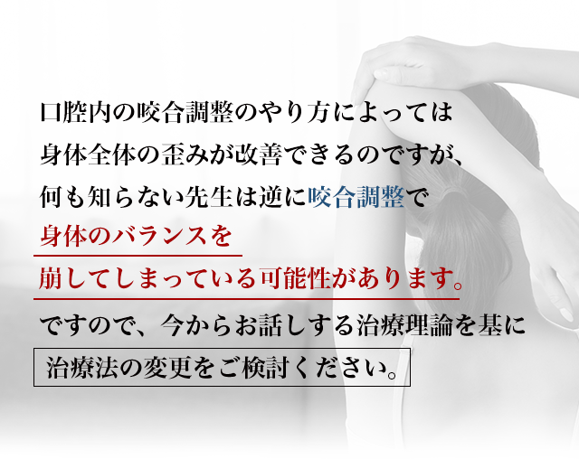 “口腔内の咬合調整のやり方によっては身体全体の歪みが改善できるのですが、何も知らない先生は逆に咬合調整で身体のバランスを崩してしまっている可能性があります。ですので、今からお話しする治療理論を基に
治療法の変更をご検討ください。”