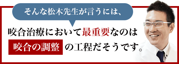 そんな松木先生が言うには、咬合治療において最重要なのは「咬合の調整」の工程だそうです。