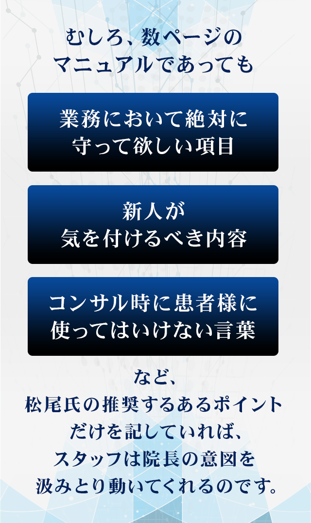 むしろ、数ページのマニュアルであっても
「業務において絶対に守って欲しい項目」「新人が気を付けるべき内容」「コンサル時に患者様に使ってはいけない言葉」など、松尾氏の推奨するあるポイントだけを記していれば、スタッフは院長の意図を汲みとり動いてくれるのです。