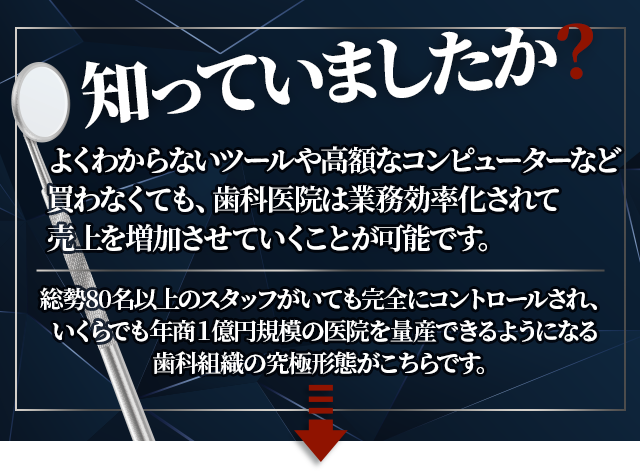 “知っていましたか？よくわからないツールや高額なコンピューターなど
買わなくても、歯科医院は業務効率化されて売上を増加させていくことが可能です。総勢80名以上のスタッフがいても完全にコントロールされ、
いくらでも年商１億円規模の医院を量産できるようになる歯科組織の究極形態がこちらです。”