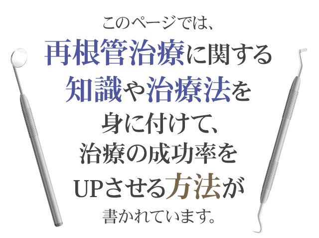 このページでは、再根管治療に関する知識や治療法を身に付けて、治療の成功率をUPさせ、自信をもって治療ができるようになる方法が書かれています。