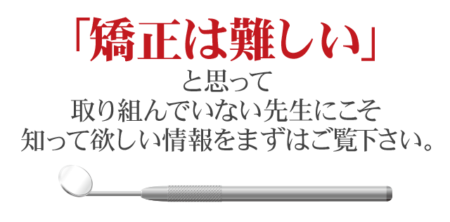 「矯正は難しい」と思って取り組んでいない先生にこそ知って欲しい情報をまずはご覧下さい。