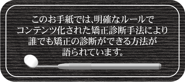 このお手紙では、明確なルールでコンテンツ化された矯正診断手法により誰でも矯正の診断ができる方法が語られています。