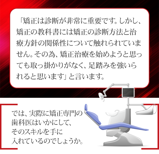 「矯正は診断が非常に重要です。しかし、矯正の教科書には矯正の診断方法と治療方針の関係性について触れられていません。その為、矯正治療を始めようと思っても取っ掛かりがなく、足踏みを強いられると思います」と言います。では、実際に矯正専門の歯科医はいかにして、そのスキルを手に入れているのでしょうか。