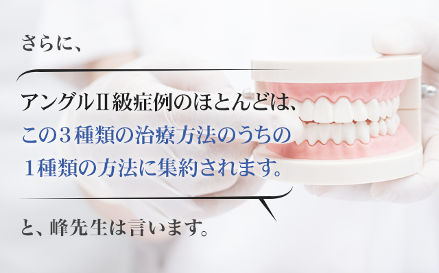 さらに「アングルⅡ級症例のほとんどは、この３種類の治療方法のうちの１種類の方法に集約されます。」と峰先生は言います。