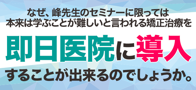 なぜ、峰先生のセミナーに限っては本来は学ぶことが難しいと言われる矯正治療を即日医院に導入することが出来るのでしょうか。