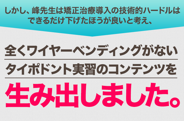 しかし、峰先生は矯正治療導入の技術的ハードルはできるだけ下げたほうが良いと考え、全くワイヤーベンディングがないタイポドント実習のコンテンツを生み出しました。