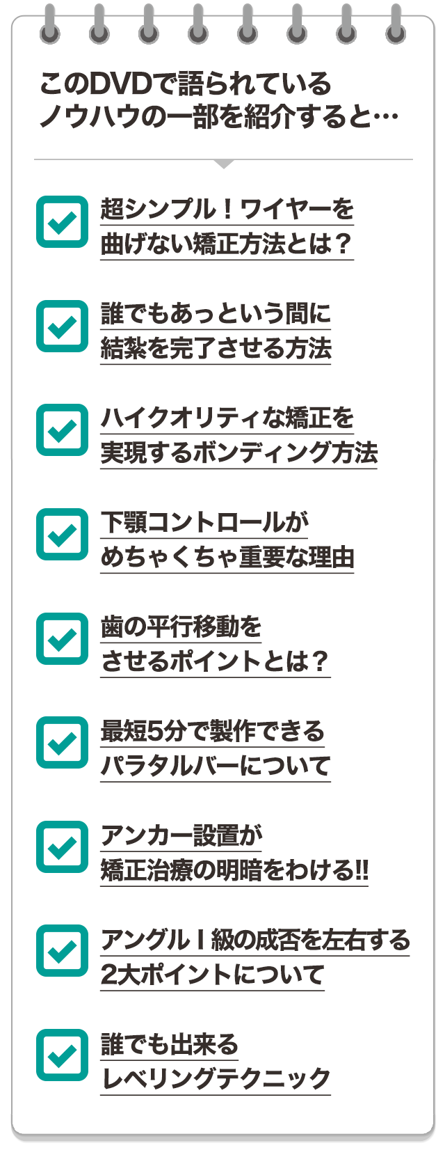 このDVDで語られているノウハウの一部を紹介すると…☑超シンプル！ワイヤーを曲げない矯正方法とは？☑誰でもあっという間に結紮を完了させる方法☑ハイクオリティな矯正を実現するボンディング方法☑下顎コントロールがめちゃくちゃ重要な理由☑歯の平行移動をさせるポイントとは？☑最短5分で製作できるパラタルバーについて☑アンカー設置が矯正治療の明暗をわける！！☑アングルⅠ級の成否を左右する2大ポイントについて☑誰でも出来るレベリングテクニック