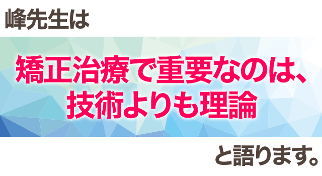 峰先生は「矯正治療で重要なのは、技術よりも理論」と語ります。