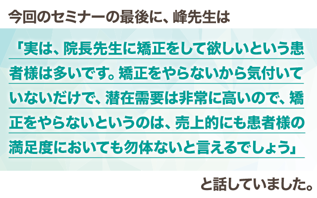 今回のセミナーの最後に、峰先生は
「実は、院長先生に矯正をして欲しいという患者様は多いです。矯正をやらないから気付いていないだけで、潜在需要は非常に高いので、矯正をやらないというのは、売上的にも患者様の満足度においても勿体ないと言えるでしょう」と話していました。