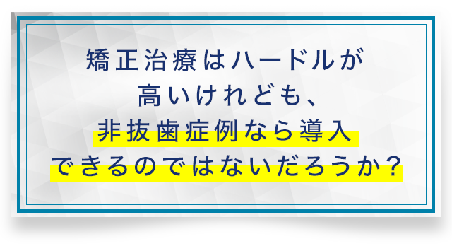 「矯正治療はハードルが高いけれども、
非抜歯症例なら導入できるのではないだろうか？」