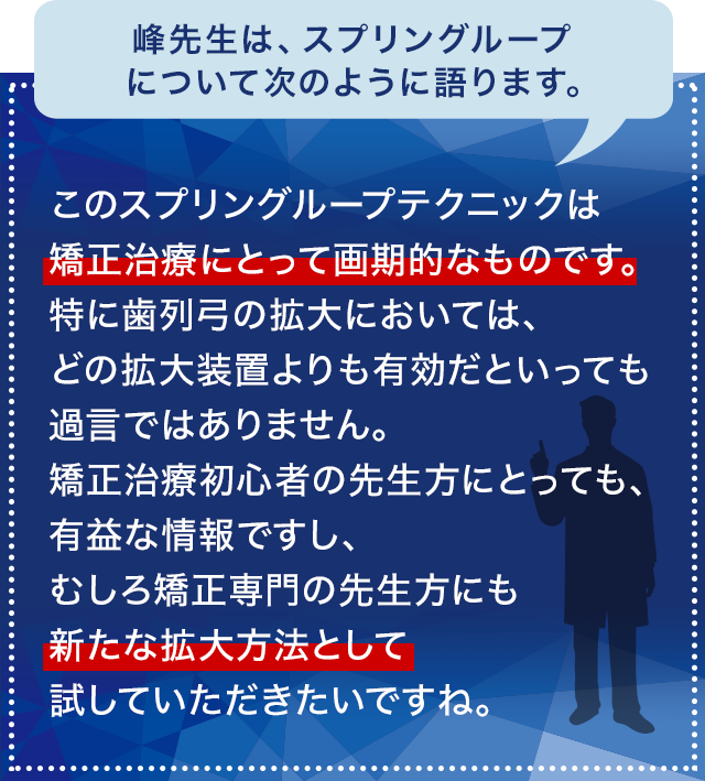 峰先生は、スプリングループについて次のように語ります。「このスプリングループテクニックは矯正治療にとって画期的なものです。特に歯列弓の拡大においては、どの拡大装置よりも有効だといっても過言ではありません。矯正治療初心者の先生方にとっても、有益な情報ですし、むしろ矯正専門の先生方にも新たな拡大方法として試していただきたいですね。」