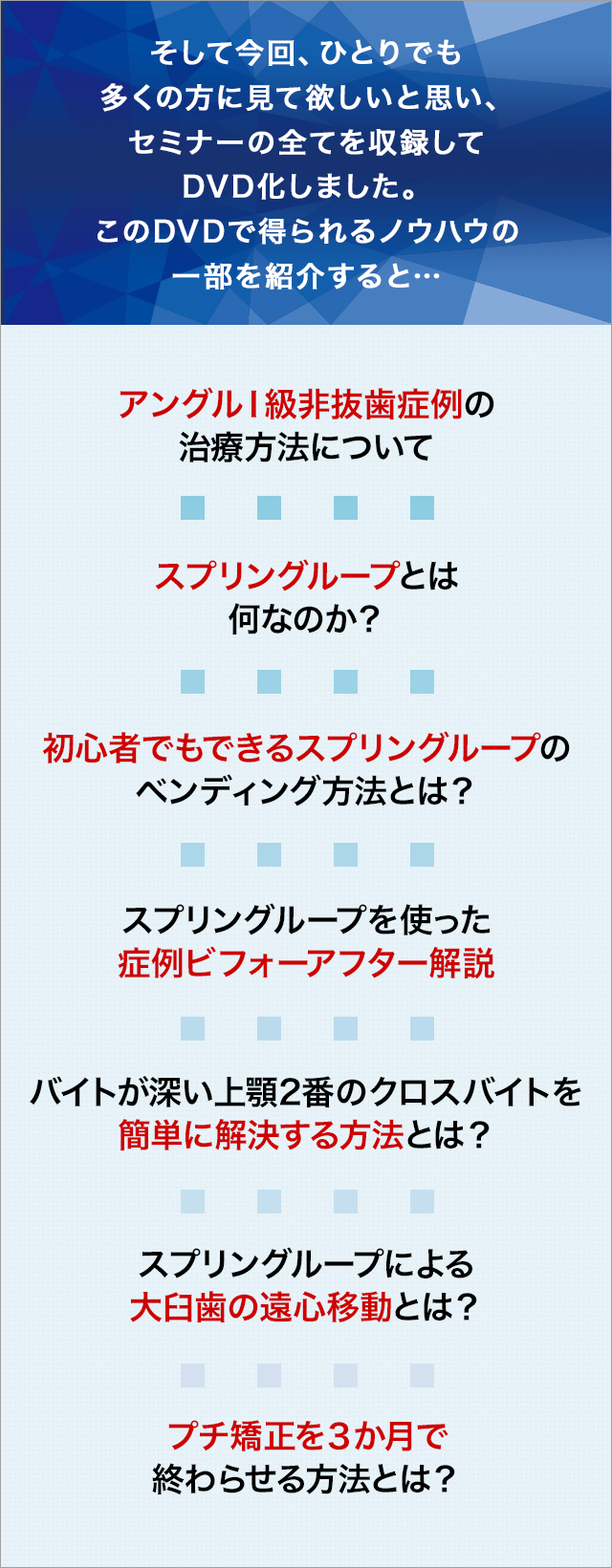 そして今回、ひとりでも多くの方に見て欲しいと思い、セミナーの全てを収録してDVD化しました。このDVDで得られるノウハウの一部を紹介すると…☑アングルⅠ級非抜歯症例の治療方法について☑スプリングループとは何なのか？☑初心者でもできるスプリングループのベンディング方法とは？☑スプリングループを使った症例ビフォーアフター解説☑バイトが深い上顎2 番のクロスバイトを簡単に解決する方法とは？☑スプリングループによる大臼歯の遠心移動とは？☑プチ矯正を３か月で終わらせる方法とは？