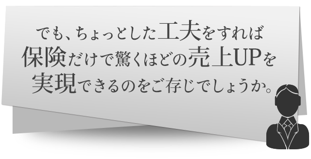 でも、ちょっとした工夫をすれば保険だけで驚くほどの売上UPを実現できるのをご存じでしょうか。