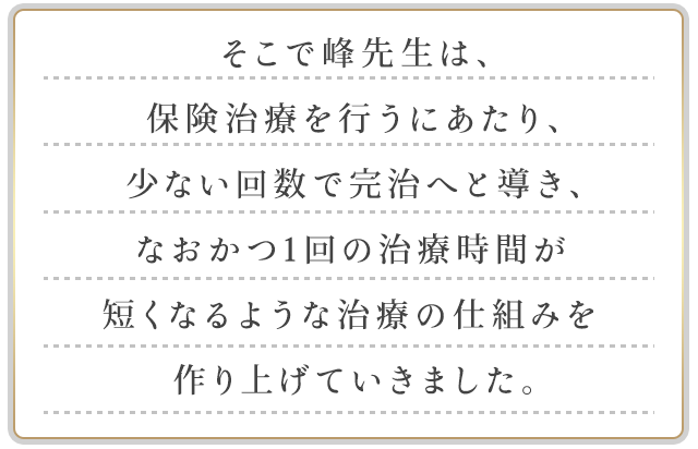 そこで峰先生は、保険治療を行うにあたり、少ない回数で完治へと導き、なおかつ1回の治療時間が短くなるような治療の仕組みを作り上げていきました。