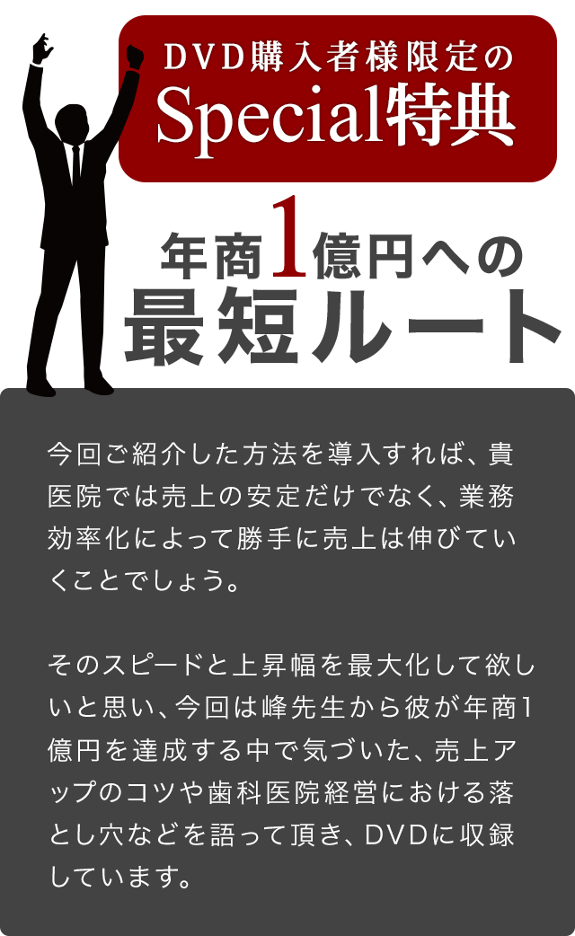 DVD購入者様限定のSpecial特典～～年商1億円への最短ルート～今回ご紹介した方法を導入すれば、貴医院では売上の安定だけでなく、業務効率化によって勝手に売上は伸びていくことでしょう。そのスピードと上昇幅を最大化して欲しいと思い、今回は峰先生から彼が年商1億円を達成する中で気づいた、売上アップのコツや歯科医院経営における落とし穴などを語って頂き、DVDに収録しています。