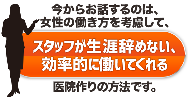 今からお話するのは、今の時代の女性の働き方を考慮して、スタッフが生涯辞めない、効率的働いてくれる医院作りの方法です。