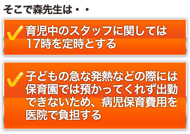 そこで森先生は・・○育児中のスタッフに関しては17時を定時とする○子どもの急な発熱などの際には保育園では預かってくれず出勤できないため、病児保育費用を医院で負担する