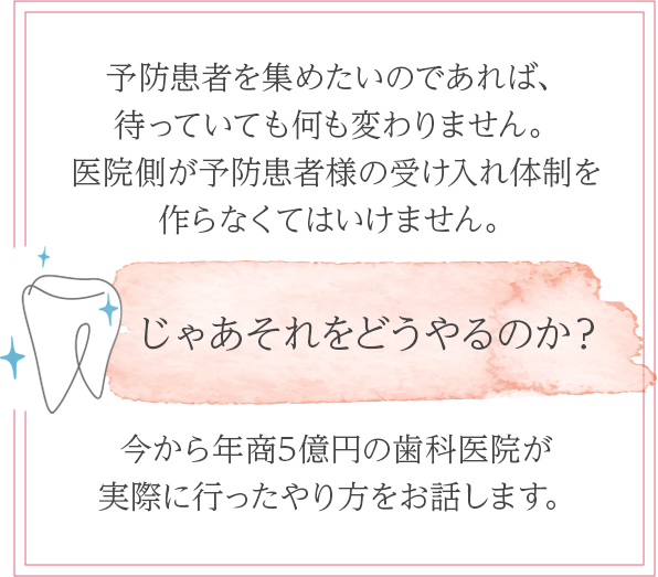 予防患者を集めたいのであれば、
待っていても何も変わりません。医院側が予防患者様の受け入れ体制を作らなくてはいけません。じゃあそれをどうやるのか？今から年商5億円の歯科医院が実際に行ったやり方をお話します。