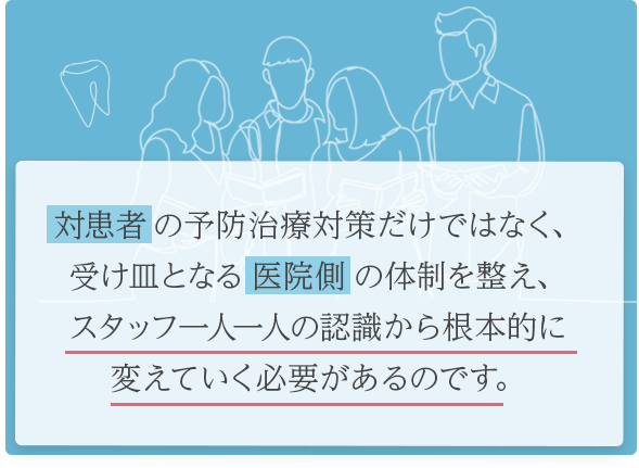 「対患者」の予防治療対策だけではなく、受け皿となる「医院側」の体制を整え、スタッフ一人一人の認識から根本的に変えていく必要があるのです。