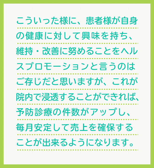 こういった様に、患者様が自身の健康に対して興味を持ち、維持・改善に努めることをヘルスプロモーションと言うのはご存じだと思いますが、これが院内で浸透することができれば、予防診療の件数がアップし、毎月安定して売上を確保することが出来るようになります。