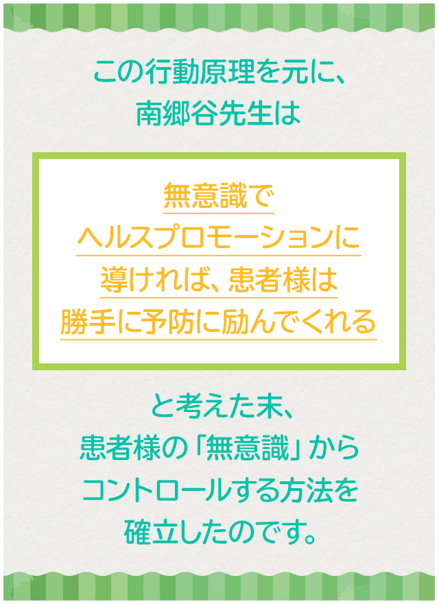 この行動原理を元に、南郷谷先生は「無意識でヘルスプロモーションに導ければ、患者様は勝手に予防に励んでくれる」と考えた末、患者様の「無意識」からコントロールする方法を確立したのです。