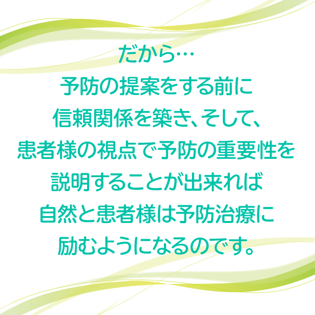 だから、予防の提案をする前に信頼関係を築き、そして、患者様の視点で予防の重要性を説明することが出来れば自然と患者様は予防治療に励むようになるのです。