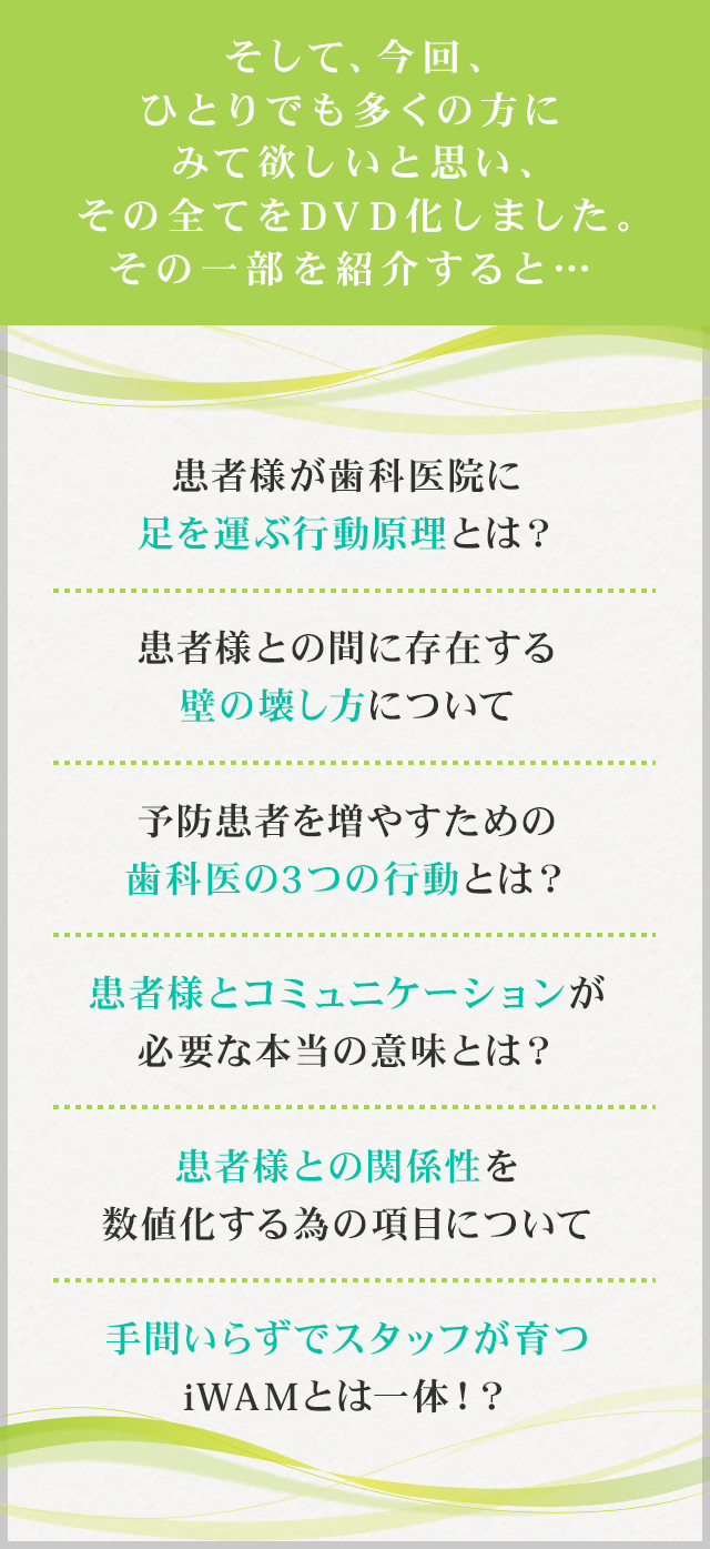 そして、今回、ひとりでも多くの方にみて欲しいと思い、その全てをDVD化しました。その一部を紹介すると…☑患者様が歯科医院に足を運ぶ行動原理とは？☑患者様との間に存在する壁の壊し方について☑予防患者を増やすための歯科医の3つの行動とは？ ☑患者様とコミュニケーションが必要な本当の意味とは？☑信頼を得る為に必要な6つのコミュニケーションの形☑患者様との関係性を数値化する為の項目について☑手間いらずでスタッフが育つiWAMとは一体！？