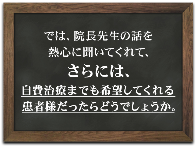 では、院長先生の話を熱心に聞いてくれて、さらには、自費治療までも希望してくれる患者様だったらどうでしょうか。